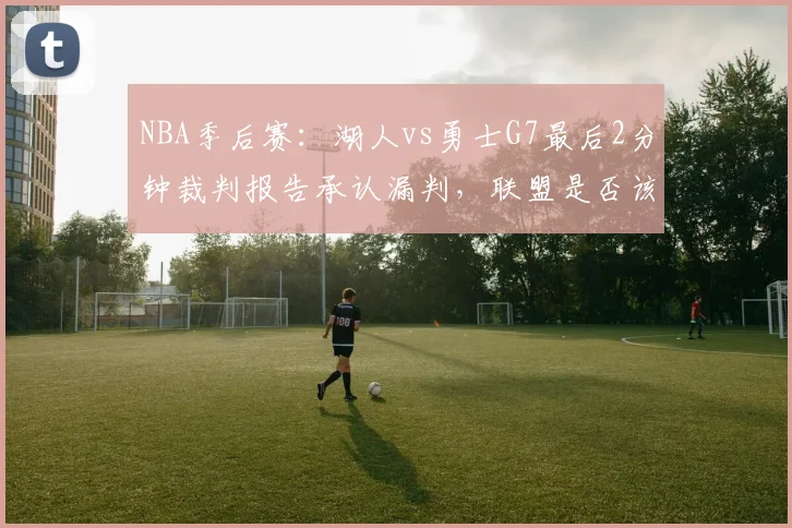 NBA季后赛：湖人vs勇士G7最后2分钟裁判报告承认漏判，联盟是否该改革挑战规则？