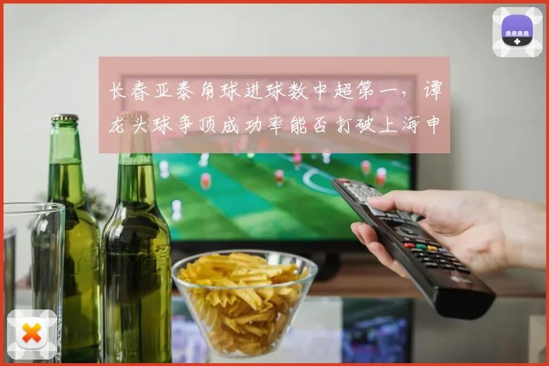 长春亚泰角球进球数中超第一，谭龙头球争顶成功率能否打破上海申花密集防守？